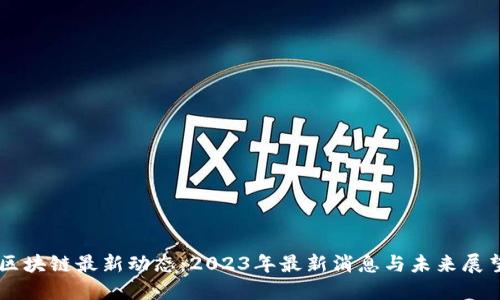 区块链最新动态：2023年最新消息与未来展望